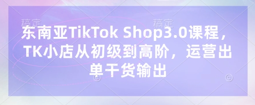 东南亚TikTok Shop3.0课程,TK小店从初级到高阶,运营出单干货输出-橙心云网创