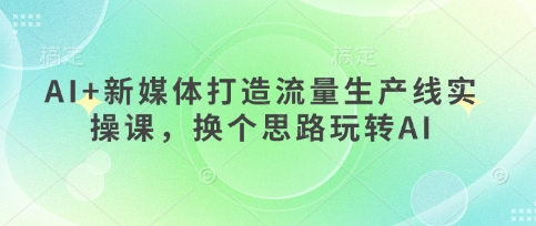 AI+新媒体打造流量生产线实操课，换个思路玩转AI-橙心云网创